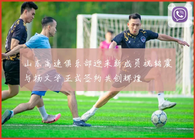 山东高速俱乐部迎来新成员祝铭震与杨文学正式签约共创辉煌