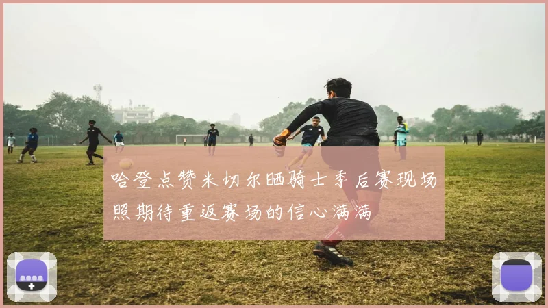 哈登点赞米切尔晒骑士季后赛现场照期待重返赛场的信心满满