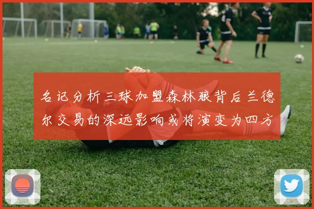 名记分析三球加盟森林狼背后兰德尔交易的深远影响或将演变为四方交易