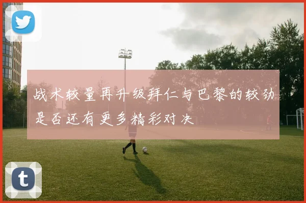 战术较量再升级拜仁与巴黎的较劲是否还有更多精彩对决