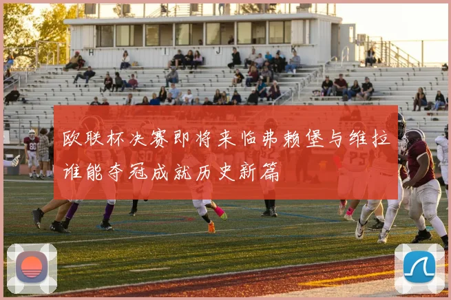 欧联杯决赛即将来临弗赖堡与维拉谁能夺冠成就历史新篇