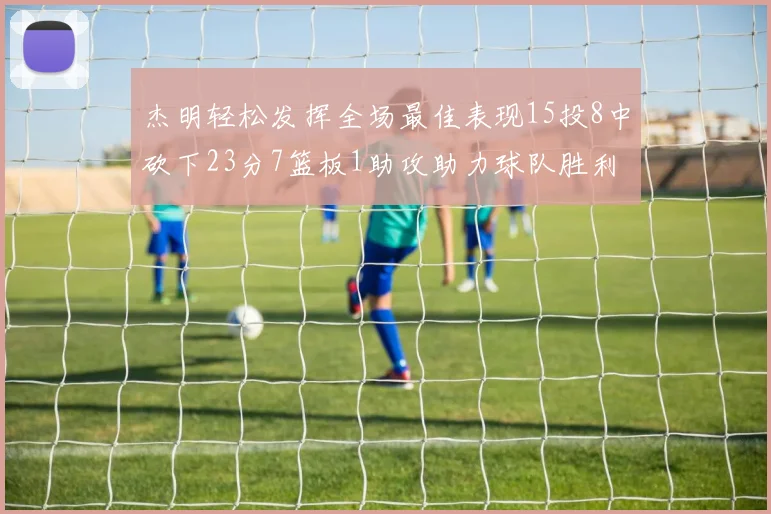 杰明轻松发挥全场最佳表现15投8中砍下23分7篮板1助攻助力球队胜利