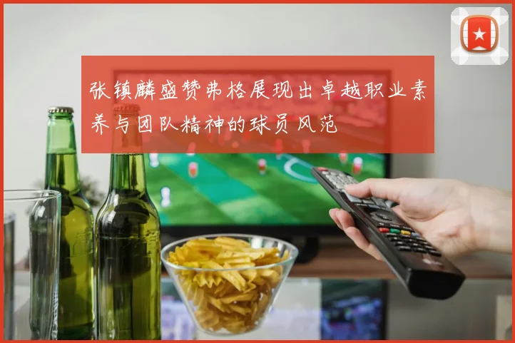 张镇麟盛赞弗格展现出卓越职业素养与团队精神的球员风范